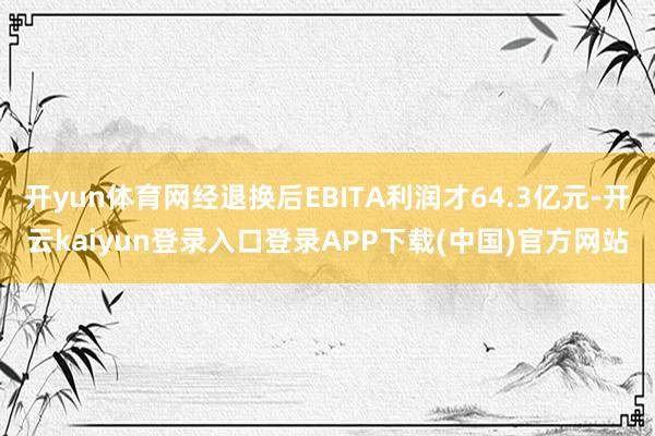 开yun体育网经退换后EBITA利润才64.3亿元-开云kaiyun登录入口登录APP下载(中国)官方网站