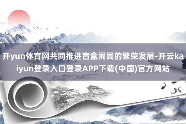 开yun体育网共同推进盲盒阛阓的繁荣发展-开云kaiyun登录入口登录APP下载(中国)官方网站