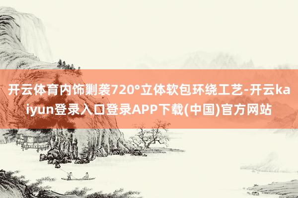 开云体育内饰剿袭720°立体软包环绕工艺-开云kaiyun登录入口登录APP下载(中国)官方网站