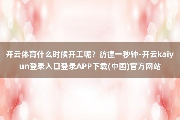 开云体育什么时候开工呢？彷徨一秒钟-开云kaiyun登录入口登录APP下载(中国)官方网站