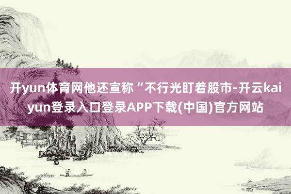开yun体育网他还宣称“不行光盯着股市-开云kaiyun登录入口登录APP下载(中国)官方网站