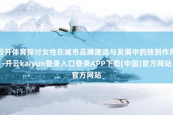 云开体育探讨女性在城市品牌建造与发展中的独到作用-开云kaiyun登录入口登录APP下载(中国)官方网站