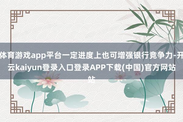 体育游戏app平台一定进度上也可增强银行竞争力-开云kaiyun登录入口登录APP下载(中国)官方网站