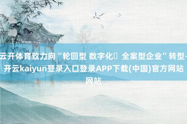 云开体育致力向“轮回型 数字化・全案型企业”转型-开云kaiyun登录入口登录APP下载(中国)官方网站