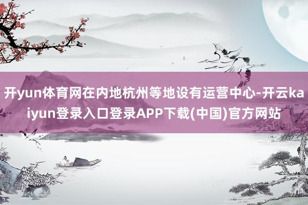 开yun体育网在内地杭州等地设有运营中心-开云kaiyun登录入口登录APP下载(中国)官方网站