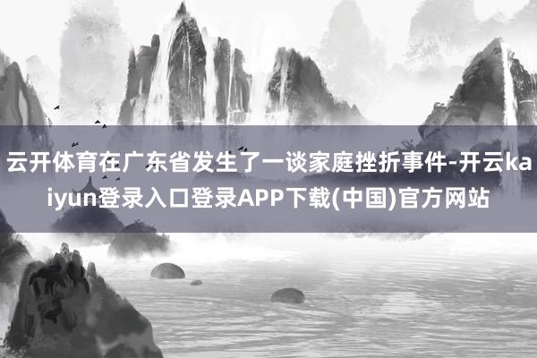云开体育在广东省发生了一谈家庭挫折事件-开云kaiyun登录入口登录APP下载(中国)官方网站