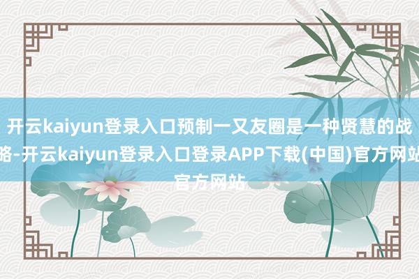开云kaiyun登录入口预制一又友圈是一种贤慧的战略-开云kaiyun登录入口登录APP下载(中国)官方网站
