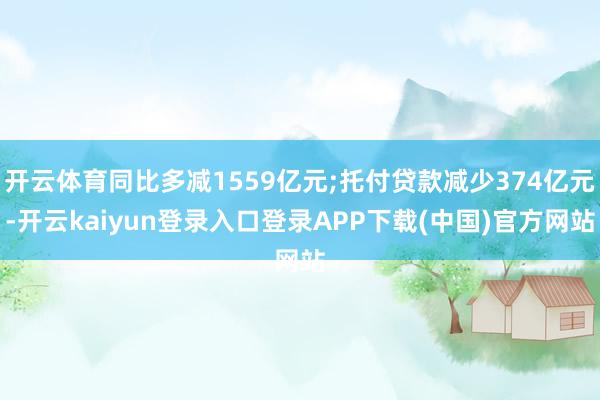 开云体育同比多减1559亿元;托付贷款减少374亿元-开云kaiyun登录入口登录APP下载(中国)官方网站